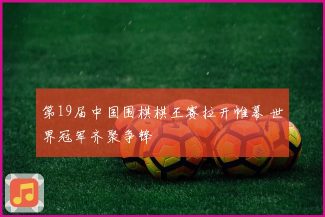 第19届中国围棋棋王赛拉开帷幕 世界冠军齐聚争锋