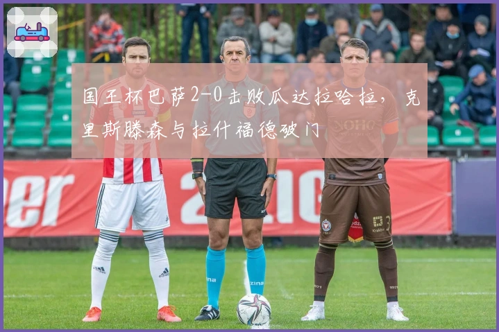 国王杯巴萨2-0击败瓜达拉哈拉，克里斯滕森与拉什福德破门