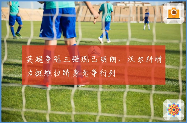 英超争冠三强现已明朗，沃尔科特力挺维拉跻身竞争行列