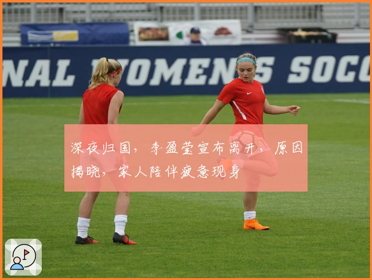 深夜归国，李盈莹宣布离开，原因揭晓，家人陪伴疲惫现身