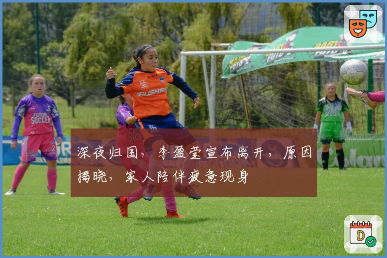 深夜归国，李盈莹宣布离开，原因揭晓，家人陪伴疲惫现身