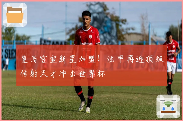 皇马官宣新星加盟！法甲再迎顶级传射天才冲击世界杯