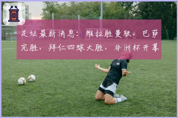 足坛最新消息：维拉胜曼联，巴萨完胜，拜仁四球大胜，非洲杯开幕