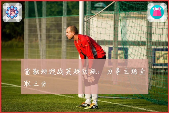 富勒姆迎战英超劲旅，力争主场全取三分