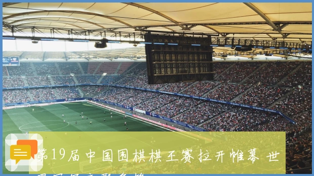 第19届中国围棋棋王赛拉开帷幕 世界冠军齐聚争锋
