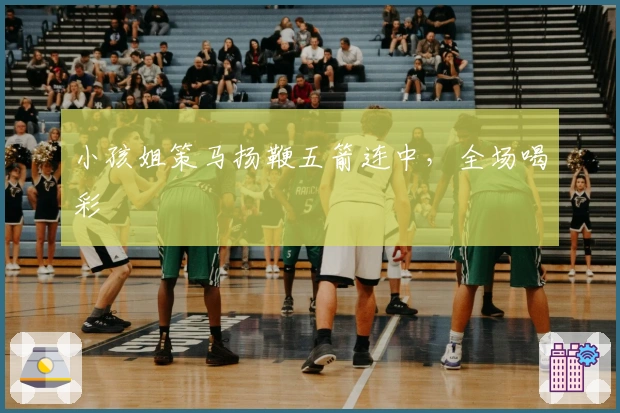 小孩姐策马扬鞭五箭连中，全场喝彩