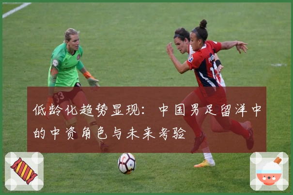 低龄化趋势显现：中国男足留洋中的中资角色与未来考验