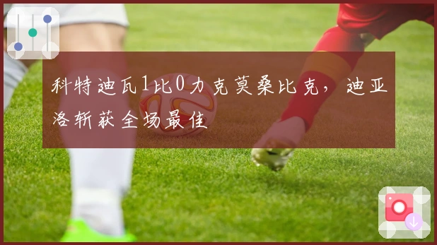 科特迪瓦1比0力克莫桑比克，迪亚洛斩获全场最佳