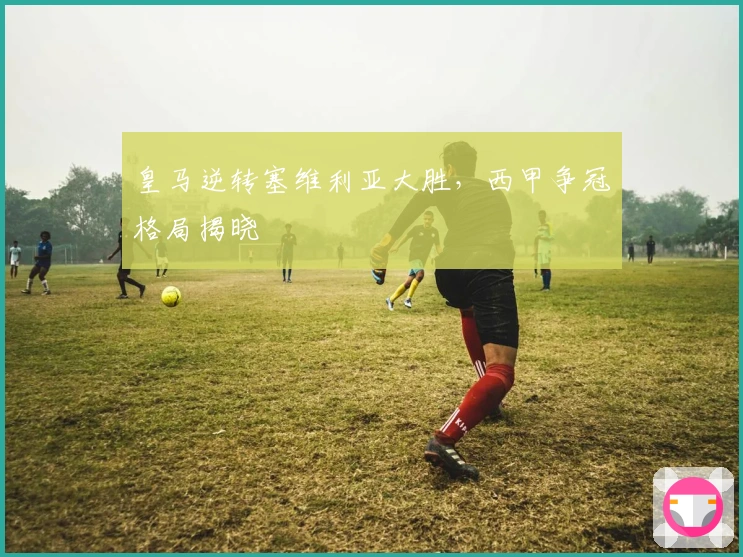 皇马逆转塞维利亚大胜，西甲争冠格局揭晓