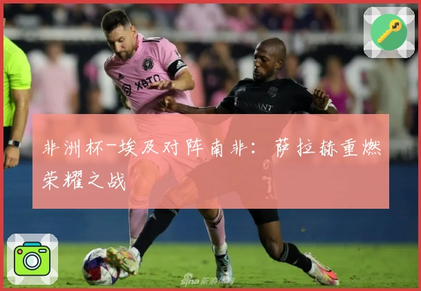 非洲杯-埃及对阵南非：萨拉赫重燃荣耀之战